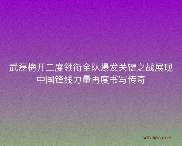 武磊梅开二度领衔全队爆发关键之战展现中国锋线力量再度书写传奇