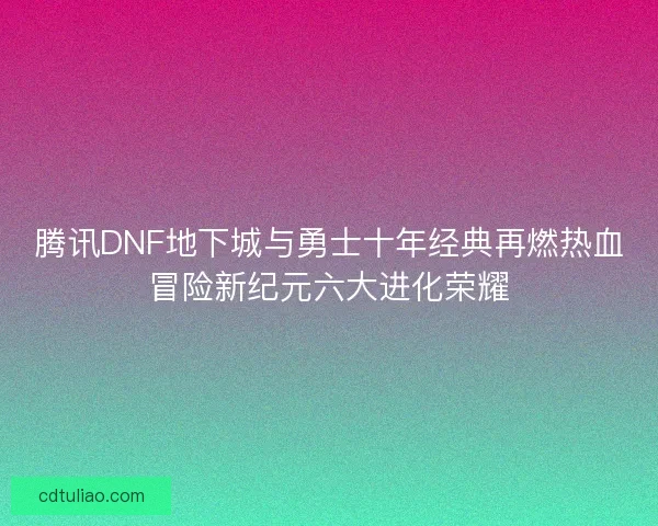 腾讯DNF地下城与勇士十年经典再燃热血冒险新纪元六大进化荣耀