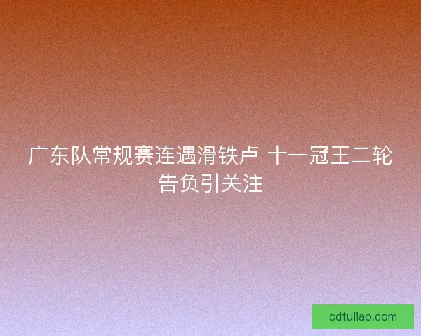广东队常规赛连遇滑铁卢 十一冠王二轮告负引关注