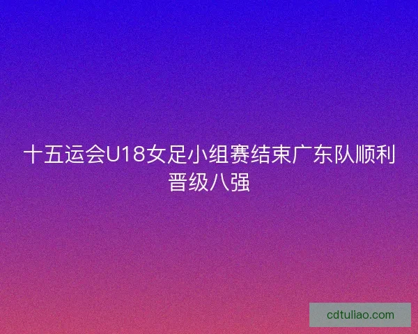 十五运会U18女足小组赛结束广东队顺利晋级八强 十五运会U18女足小组赛结束广东队顺利晋级八强