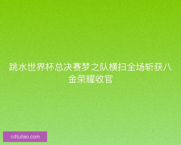 跳水世界杯总决赛梦之队横扫全场斩获八金荣耀收官