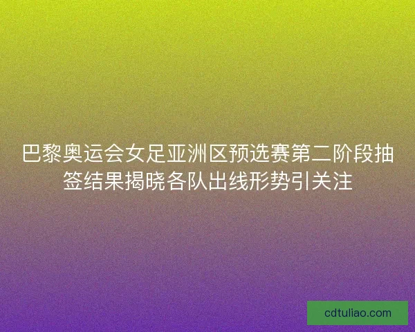 巴黎奥运会女足亚洲区预选赛第二阶段抽签结果揭晓各队出线形势引关注