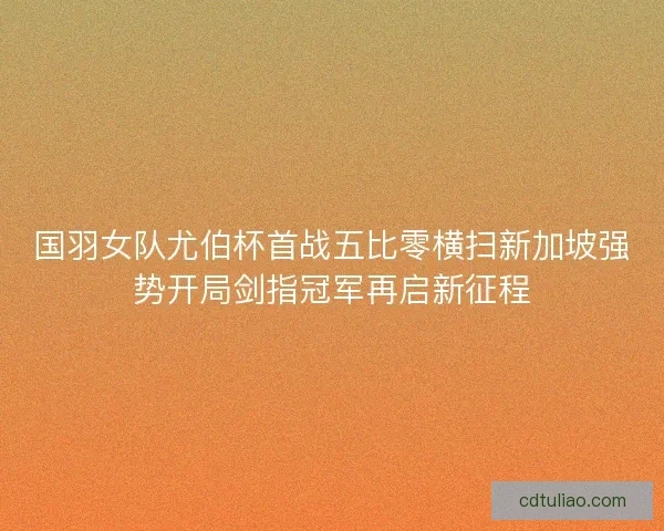 国羽女队尤伯杯首战五比零横扫新加坡强势开局剑指冠军再启新征程 国羽女队尤伯杯首战五比零横扫新加坡强势开局剑指冠军再启新征程